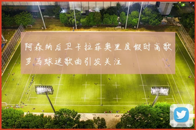 阿森纳后卫卡拉菲奥里度假时高歌罗马球迷歌曲引发关注