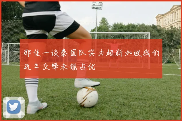 邵佳一谈泰国队实力超新加坡我们近年交锋未能占优