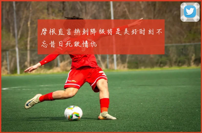 摩根直言热刺降级将是美好时刻不忘昔日死敌情仇