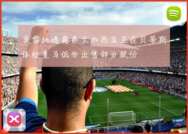 莫雷托透露弗兰加西亚正在贝蒂斯体检皇马低价出售部分股份
