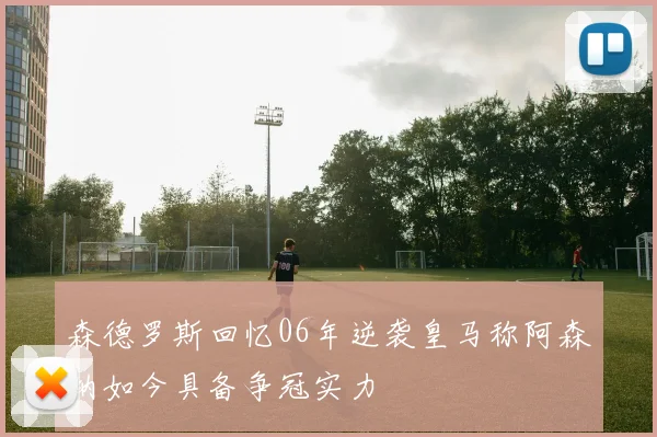 森德罗斯回忆06年逆袭皇马称阿森纳如今具备争冠实力