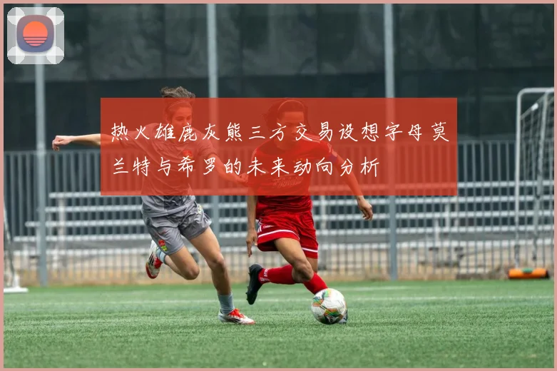 热火雄鹿灰熊三方交易设想字母莫兰特与希罗的未来动向分析
