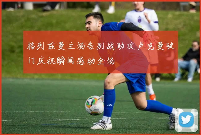 格列兹曼主场告别战助攻卢克曼破门庆祝瞬间感动全场