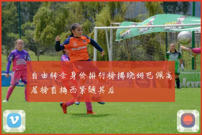 自由转会身价排行榜揭晓姆巴佩高居榜首梅西紧随其后