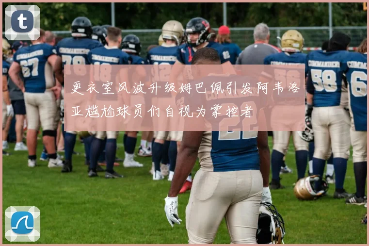 更衣室风波升级姆巴佩引发阿韦洛亚尴尬球员们自视为掌控者
