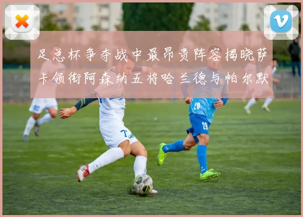 足总杯争夺战中最昂贵阵容揭晓萨卡领衔阿森纳五将哈兰德与帕尔默同在列
