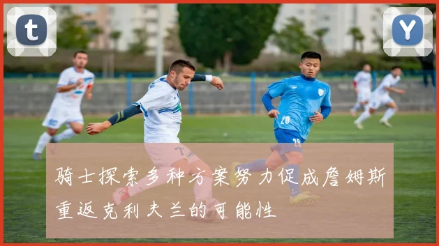 骑士探索多种方案努力促成詹姆斯重返克利夫兰的可能性