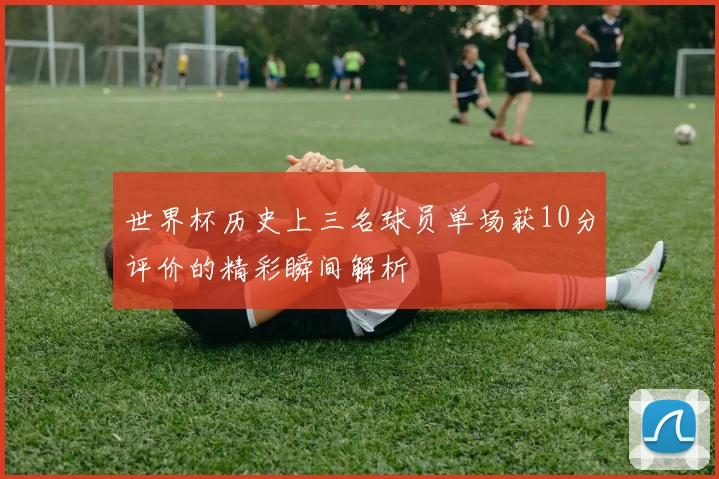世界杯历史上三名球员单场获10分评价的精彩瞬间解析