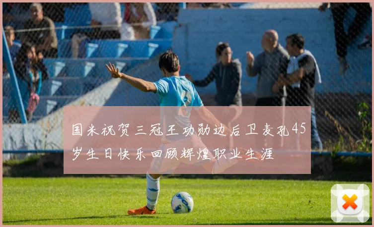 国米祝贺三冠王功勋边后卫麦孔45岁生日快乐回顾辉煌职业生涯